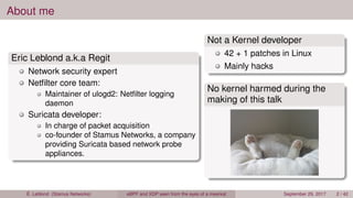 About me
Eric Leblond a.k.a Regit
Network security expert
Netﬁlter core team:
Maintainer of ulogd2: Netﬁlter logging
daemon
Suricata developer:
In charge of packet acquisition
co-founder of Stamus Networks, a company
providing Suricata based network probe
appliances.
Not a Kernel developer
42 + 1 patches in Linux
Mainly hacks
No kernel harmed during the
making of this talk
É. Leblond (Stamus Networks) eBPF and XDP seen from the eyes of a meerkat September 29, 2017 2 / 42
 