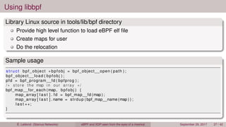 Using libbpf
Library Linux source in tools/lib/bpf directory
Provide high level function to load eBPF elf ﬁle
Create maps for user
Do the relocation
Sample usage
s t r u c t bpf_object ∗ bpfobj = bpf_object__open ( path ) ;
bpf_object__load ( bpfobj ) ;
pfd = bpf_program__fd ( bpfprog ) ;
/∗ store the map in our array ∗/
bpf_map__for_each (map, bpfobj ) {
map_array [ l a s t ] . fd = bpf_map__fd (map ) ;
map_array [ l a s t ] . name = strdup ( bpf_map__name (map ) ) ;
l a s t ++;
}
É. Leblond (Stamus Networks) eBPF and XDP seen from the eyes of a meerkat September 29, 2017 27 / 42
 