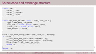 Kernel code and exchange structure
s t r u c t pair {
uint64_t time ;
uint64_t packets ;
uint64_t bytes ;
} ;
s t r u c t bpf_map_def SEC( "maps" ) flow_table_v4 = {
. type = BPF_MAP_TYPE_HASH,
. key_size = sizeof ( s t r u c t flowv4_keys ) ,
. value_size = sizeof ( s t r u c t pair ) ,
. max_entries = 32768,
} ;
value = bpf_map_lookup_elem(& flow_table_v4 , &tuple ) ;
i f ( value ) {
__sync_fetch_and_add(& value−>packets , 1 ) ;
__sync_fetch_and_add(& value−>bytes , skb−>len ) ;
value−>time = bpf_ktime_get_ns ( ) ;
return 0;
}
return −1;
É. Leblond (Stamus Networks) eBPF and XDP seen from the eyes of a meerkat September 29, 2017 28 / 42
 
