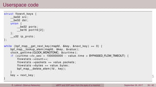 Userspace code
s t r u c t flowv4_keys {
__be32 src ;
__be32 dst ;
union {
__be32 ports ;
__be16 port16 [ 2 ] ;
} ;
__u32 ip_proto ;
} ;
while ( bpf_map__get_next_key ( mapfd , &key , &next_key ) == 0) {
bpf_map__lookup_elem ( mapfd , &key , &value ) ;
clock_gettime (CLOCK_MONOTONIC, &curtime ) ;
i f ( curtime −>tv_sec ∗ 1000000000 − value . time > BYPASSED_FLOW_TIMEOUT) {
flowstats −>count ++;
flowstats −>packets += value . packets ;
flowstats −>bytes += value . bytes ;
bpf_map__delete_elem ( fd , key ) ;
}
key = next_key ;
}
É. Leblond (Stamus Networks) eBPF and XDP seen from the eyes of a meerkat September 29, 2017 30 / 42
 