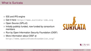 What is Suricata
IDS and IPS engine
Get it here: http://www.suricata-ids.org
Open Source (GPLv2)
Initially publicly funded, now funded by consortium
members
Run by Open Information Security Foundation (OISF)
More information about OISF at
http://www.openinfosecfoundation.org/
É. Leblond (Stamus Networks) eBPF and XDP seen from the eyes of a meerkat September 29, 2017 3 / 42
 