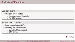 Suricata XDP capture
Use perf event
Use perf event system
Memory mapped ring buffer
Per CPU structure
Architecture constraints
Load balancing per CPU
Done by the network card
Symetrical hash needed
CPU pinning
É. Leblond (Stamus Networks) eBPF and XDP seen from the eyes of a meerkat September 29, 2017 39 / 42
 