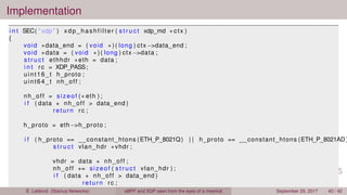 Implementation
i n t SEC( " xdp " ) xdp_hashfilter ( s t r u c t xdp_md ∗ ctx )
{
void ∗data_end = ( void ∗ ) ( long ) ctx −>data_end ;
void ∗data = ( void ∗ ) ( long ) ctx −>data ;
s t r u c t ethhdr ∗eth = data ;
i n t rc = XDP_PASS;
uint16_t h_proto ;
uint64_t nh_off ;
nh_off = sizeof (∗ eth ) ;
i f ( data + nh_off > data_end )
return rc ;
h_proto = eth−>h_proto ;
i f ( h_proto == __constant_htons (ETH_P_8021Q) | | h_proto == __constant_htons (ETH_P_8021AD )
s t r u c t vlan_hdr ∗vhdr ;
vhdr = data + nh_off ;
nh_off += sizeof ( s t r u c t vlan_hdr ) ;
i f ( data + nh_off > data_end )
return rc ;
h_proto = vhdr−>h_vlan_encapsulated_proto ;É. Leblond (Stamus Networks) eBPF and XDP seen from the eyes of a meerkat September 29, 2017 40 / 42
 