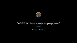 “eBPF is Linux’s new superpower”
G a u r a v G u p t a
 