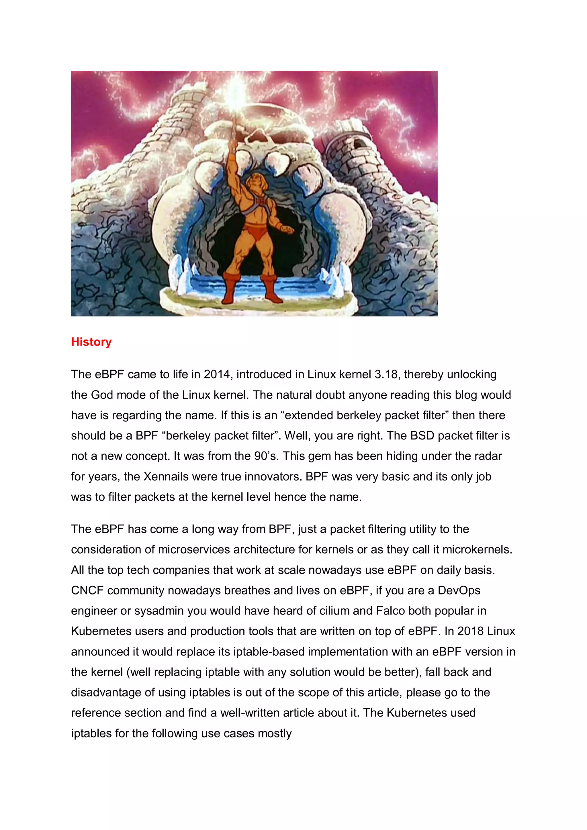 History
The eBPF came to life in 2014, introduced in Linux kernel 3.18, thereby unlocking
the God mode of the Linux kernel. The natural doubt anyone reading this blog would
have is regarding the name. If this is an “extended berkeley packet filter” then there
should be a BPF “berkeley packet filter”. Well, you are right. The BSD packet filter is
not a new concept. It was from the 90’s. This gem has been hiding under the radar
for years, the Xennails were true innovators. BPF was very basic and its only job
was to filter packets at the kernel level hence the name.
The eBPF has come a long way from BPF, just a packet filtering utility to the
consideration of microservices architecture for kernels or as they call it microkernels.
All the top tech companies that work at scale nowadays use eBPF on daily basis.
CNCF community nowadays breathes and lives on eBPF, if you are a DevOps
engineer or sysadmin you would have heard of cilium and Falco both popular in
Kubernetes users and production tools that are written on top of eBPF. In 2018 Linux
announced it would replace its iptable-based implementation with an eBPF version in
the kernel (well replacing iptable with any solution would be better), fall back and
disadvantage of using iptables is out of the scope of this article, please go to the
reference section and find a well-written article about it. The Kubernetes used
iptables for the following use cases mostly
 