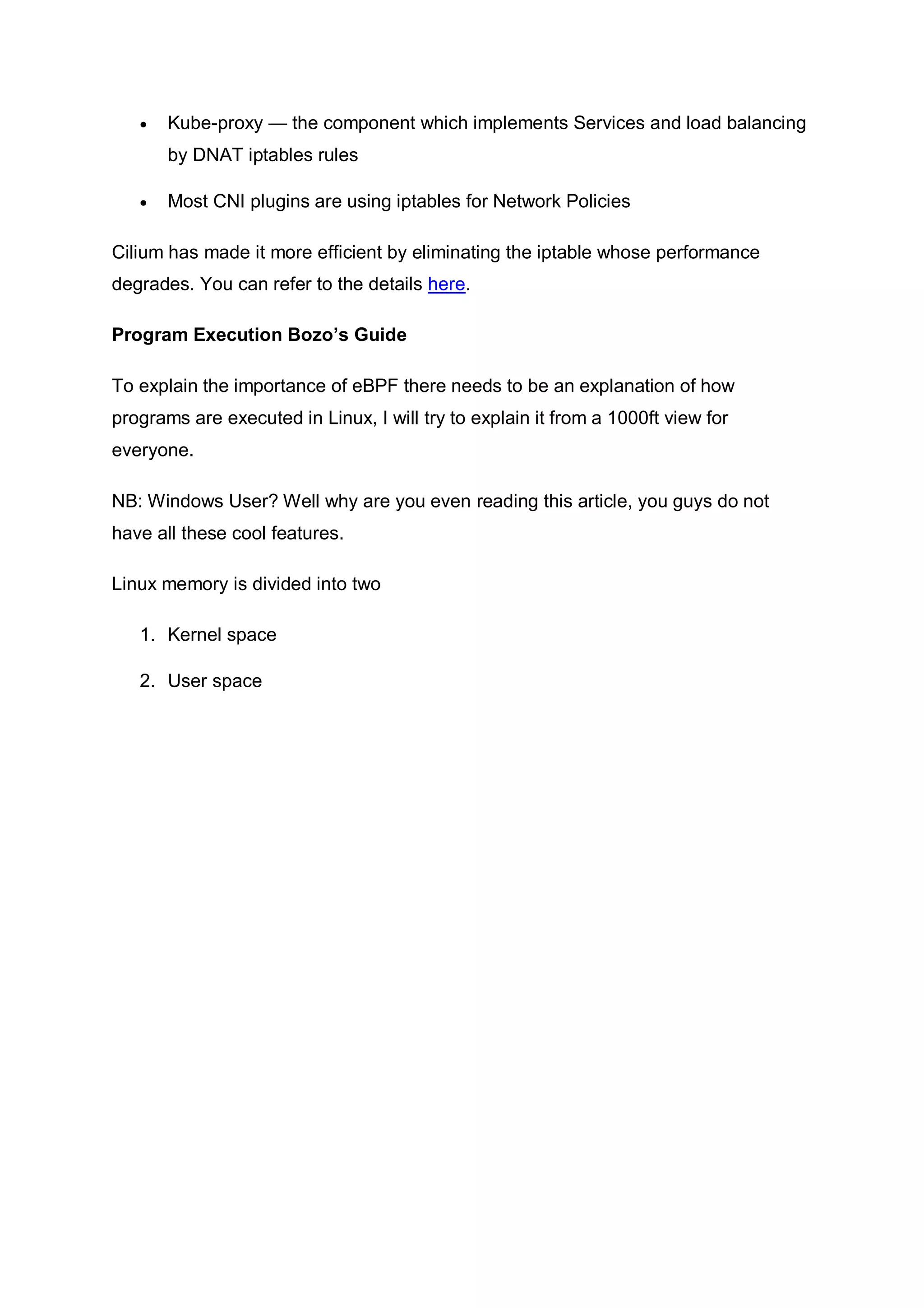  Kube-proxy — the component which implements Services and load balancing
by DNAT iptables rules
 Most CNI plugins are using iptables for Network Policies
Cilium has made it more efficient by eliminating the iptable whose performance
degrades. You can refer to the details here.
Program Execution Bozo’s Guide
To explain the importance of eBPF there needs to be an explanation of how
programs are executed in Linux, I will try to explain it from a 1000ft view for
everyone.
NB: Windows User? Well why are you even reading this article, you guys do not
have all these cool features.
Linux memory is divided into two
1. Kernel space
2. User space
 