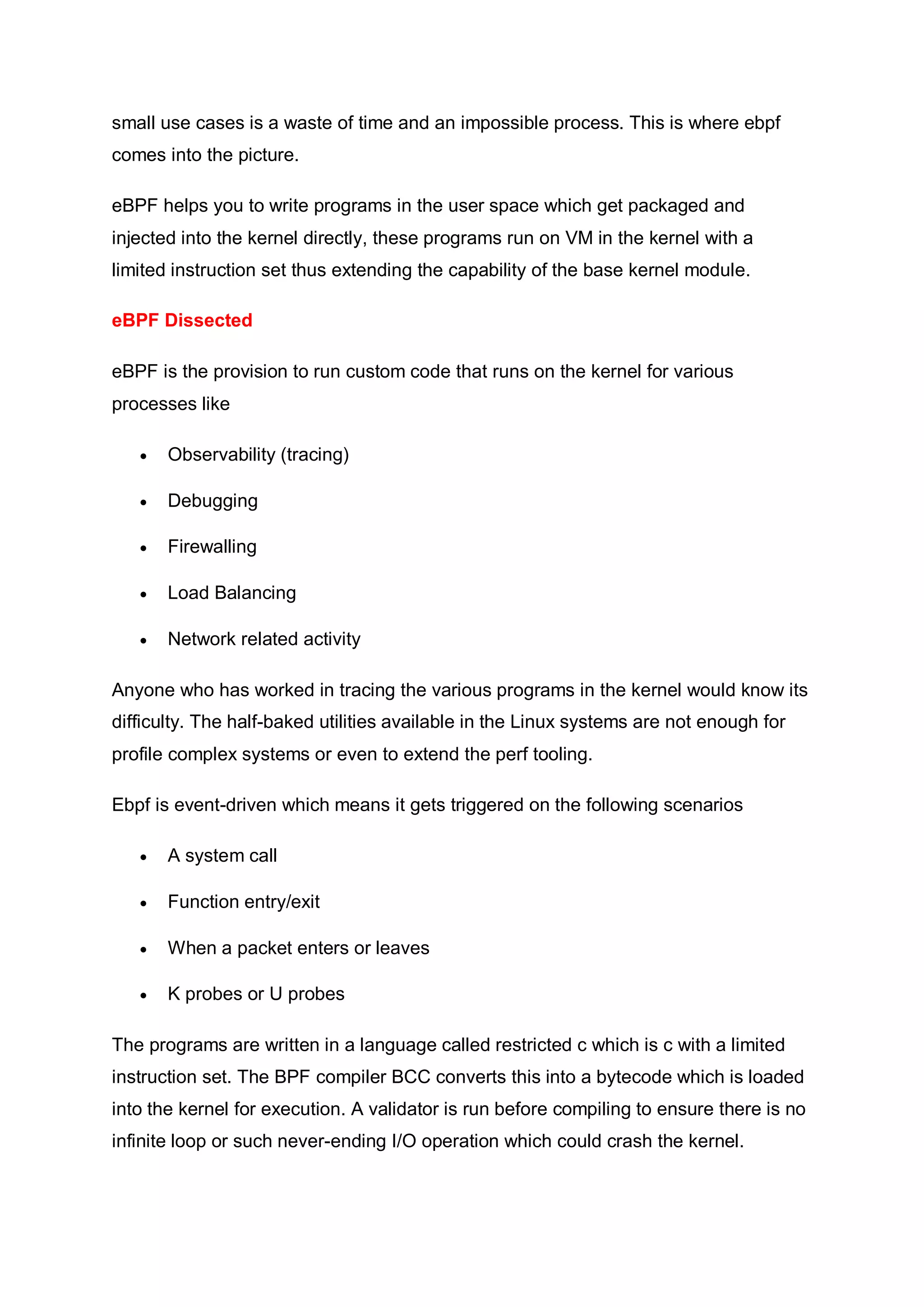 small use cases is a waste of time and an impossible process. This is where ebpf
comes into the picture.
eBPF helps you to write programs in the user space which get packaged and
injected into the kernel directly, these programs run on VM in the kernel with a
limited instruction set thus extending the capability of the base kernel module.
eBPF Dissected
eBPF is the provision to run custom code that runs on the kernel for various
processes like
 Observability (tracing)
 Debugging
 Firewalling
 Load Balancing
 Network related activity
Anyone who has worked in tracing the various programs in the kernel would know its
difficulty. The half-baked utilities available in the Linux systems are not enough for
profile complex systems or even to extend the perf tooling.
Ebpf is event-driven which means it gets triggered on the following scenarios
 A system call
 Function entry/exit
 When a packet enters or leaves
 K probes or U probes
The programs are written in a language called restricted c which is c with a limited
instruction set. The BPF compiler BCC converts this into a bytecode which is loaded
into the kernel for execution. A validator is run before compiling to ensure there is no
infinite loop or such never-ending I/O operation which could crash the kernel.
 