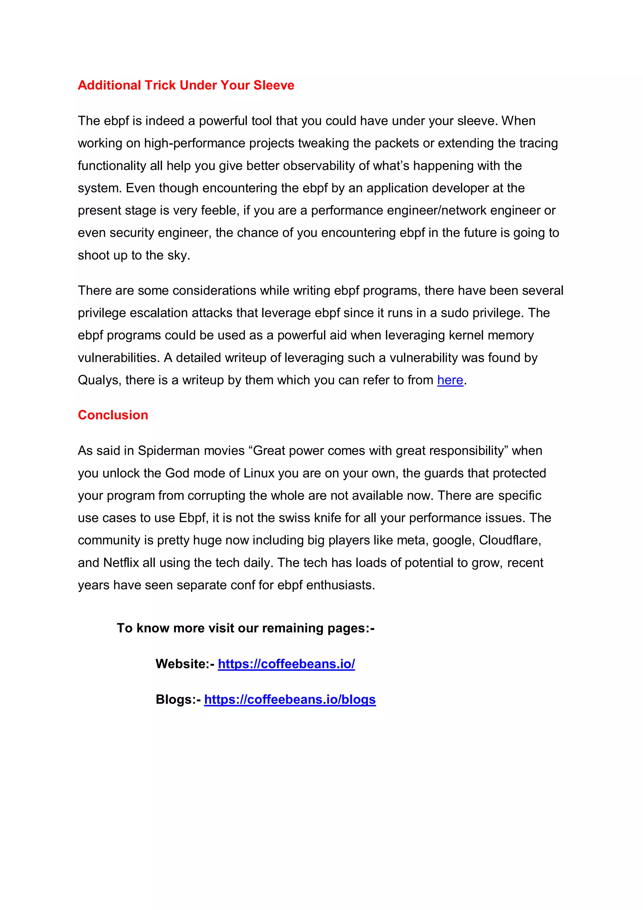 Additional Trick Under Your Sleeve
The ebpf is indeed a powerful tool that you could have under your sleeve. When
working on high-performance projects tweaking the packets or extending the tracing
functionality all help you give better observability of what’s happening with the
system. Even though encountering the ebpf by an application developer at the
present stage is very feeble, if you are a performance engineer/network engineer or
even security engineer, the chance of you encountering ebpf in the future is going to
shoot up to the sky.
There are some considerations while writing ebpf programs, there have been several
privilege escalation attacks that leverage ebpf since it runs in a sudo privilege. The
ebpf programs could be used as a powerful aid when leveraging kernel memory
vulnerabilities. A detailed writeup of leveraging such a vulnerability was found by
Qualys, there is a writeup by them which you can refer to from here.
Conclusion
As said in Spiderman movies “Great power comes with great responsibility” when
you unlock the God mode of Linux you are on your own, the guards that protected
your program from corrupting the whole are not available now. There are specific
use cases to use Ebpf, it is not the swiss knife for all your performance issues. The
community is pretty huge now including big players like meta, google, Cloudflare,
and Netflix all using the tech daily. The tech has loads of potential to grow, recent
years have seen separate conf for ebpf enthusiasts.
To know more visit our remaining pages:-
Website:- https://coffeebeans.io/
Blogs:- https://coffeebeans.io/blogs
 