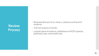 Review
Process
 Reviewed abstracts of 10: chose 5 (relevance and level of
evidence)
 Full-text analysis of articles
 3 articles (level of evidence, relatedness to PICOT question,
publication year, and sample size).
 