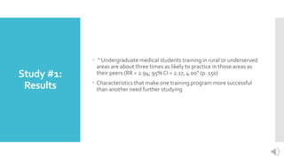 Study #1:
Results
 “ Undergraduate medical students training in rural or underserved
areas are about three times as likely to practice in those areas as
their peers (RR = 2.94; 95% CI = 2.17, 4.00” (p. 150)
 Characteristics that make one training program more successful
than another need further studying
 