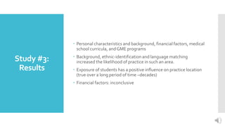 Study #3:
Results
 Personal characteristics and background, financial factors, medical
school curricula, and GME programs
 Background, ethnic-identification and language matching
increased the likelihood of practice in such an area.
 Exposure of students has a positive influence on practice location
(true over a long period of time –decades)
 Financial factors: inconclusive
 