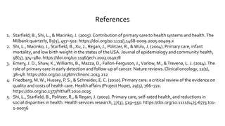 References
1. Starfield, B., Shi, L., & Macinko, J. (2005). Contribution of primary care to health systems and health.The
Milbank quarterly, 83(3), 457–502. https://doi.org/10.1111/j.1468-0009.2005.00409.x
2. Shi, L., Macinko, J., Starfield, B., Xu, J., Regan, J., Politzer, R., &Wulu, J. (2004). Primary care, infant
mortality, and low birth weight in the states of the USA. Journal of epidemiology and community health,
58(5), 374–380. https://doi.org/10.1136/jech.2003.013078
3. Emery, J. D., Shaw, K.,Williams, B., Mazza, D., Fallon-Ferguson, J.,Varlow, M., &Trevena, L. J. (2014).The
role of primary care in early detection and follow-up of cancer. Nature reviews. Clinical oncology, 11(1),
38–48. https://doi.org/10.1038/nrclinonc.2013.212
4. Friedberg, M.W., Hussey, P. S., & Schneider, E. C. (2010). Primary care: a critical review of the evidence on
quality and costs of health care. Health affairs (Project Hope), 29(5), 766–772.
https://doi.org/10.1377/hlthaff.2010.0025
5. Shi, L., Starfield, B., Politzer, R., & Regan, J. (2002). Primary care, self-rated health, and reductions in
social disparities in health. Health services research, 37(3), 529–550. https://doi.org/10.1111/1475-6773.t01-
1-00036
 