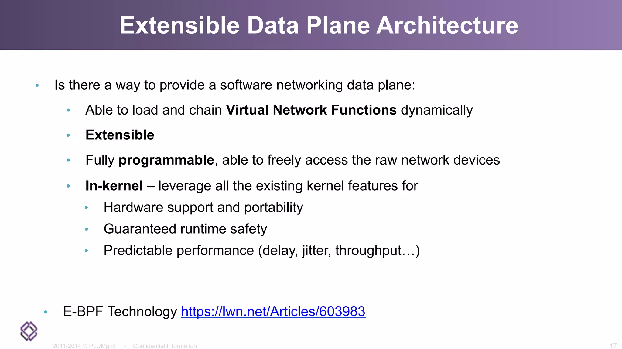 2011-2014 © PLUMgrid - Confidential Information
Extensible Data Plane Architecture
•  Is there a way to provide a software networking data plane:
•  Able to load and chain Virtual Network Functions dynamically
•  Extensible
•  Fully programmable, able to freely access the raw network devices
•  In-kernel – leverage all the existing kernel features for
•  Hardware support and portability
•  Guaranteed runtime safety
•  Predictable performance (delay, jitter, throughput…)
•  E-BPF Technology https://lwn.net/Articles/603983
17
 
