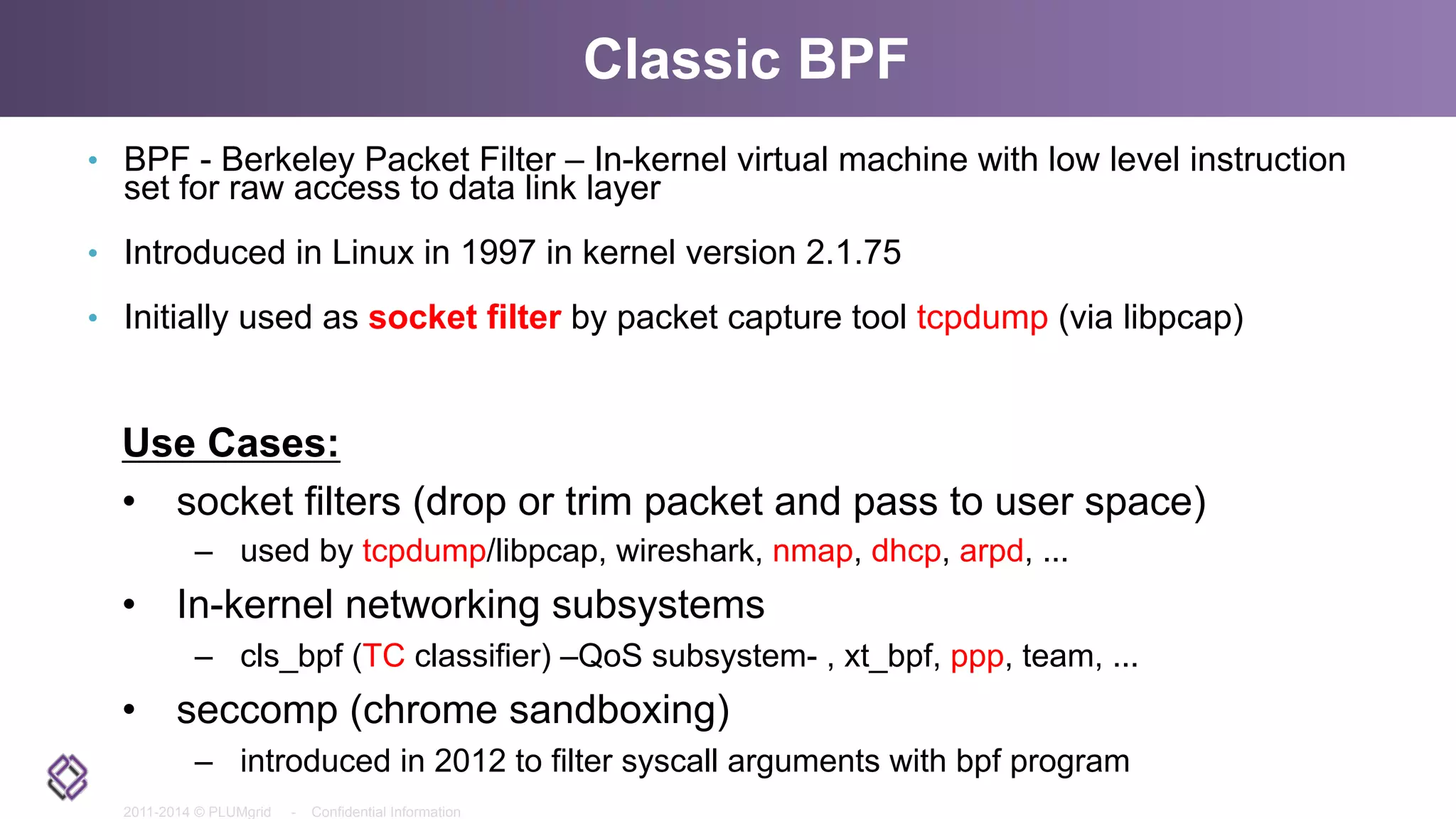 2011-2014 © PLUMgrid - Confidential Information
Classic BPF
•  BPF - Berkeley Packet Filter – In-kernel virtual machine with low level instruction
set for raw access to data link layer
•  Introduced in Linux in 1997 in kernel version 2.1.75
•  Initially used as socket filter by packet capture tool tcpdump (via libpcap)
Use Cases:
•  socket filters (drop or trim packet and pass to user space)
–  used by tcpdump/libpcap, wireshark, nmap, dhcp, arpd, ...
•  In-kernel networking subsystems
–  cls_bpf (TC classifier) –QoS subsystem- , xt_bpf, ppp, team, ...
•  seccomp (chrome sandboxing)
–  introduced in 2012 to filter syscall arguments with bpf program
 
