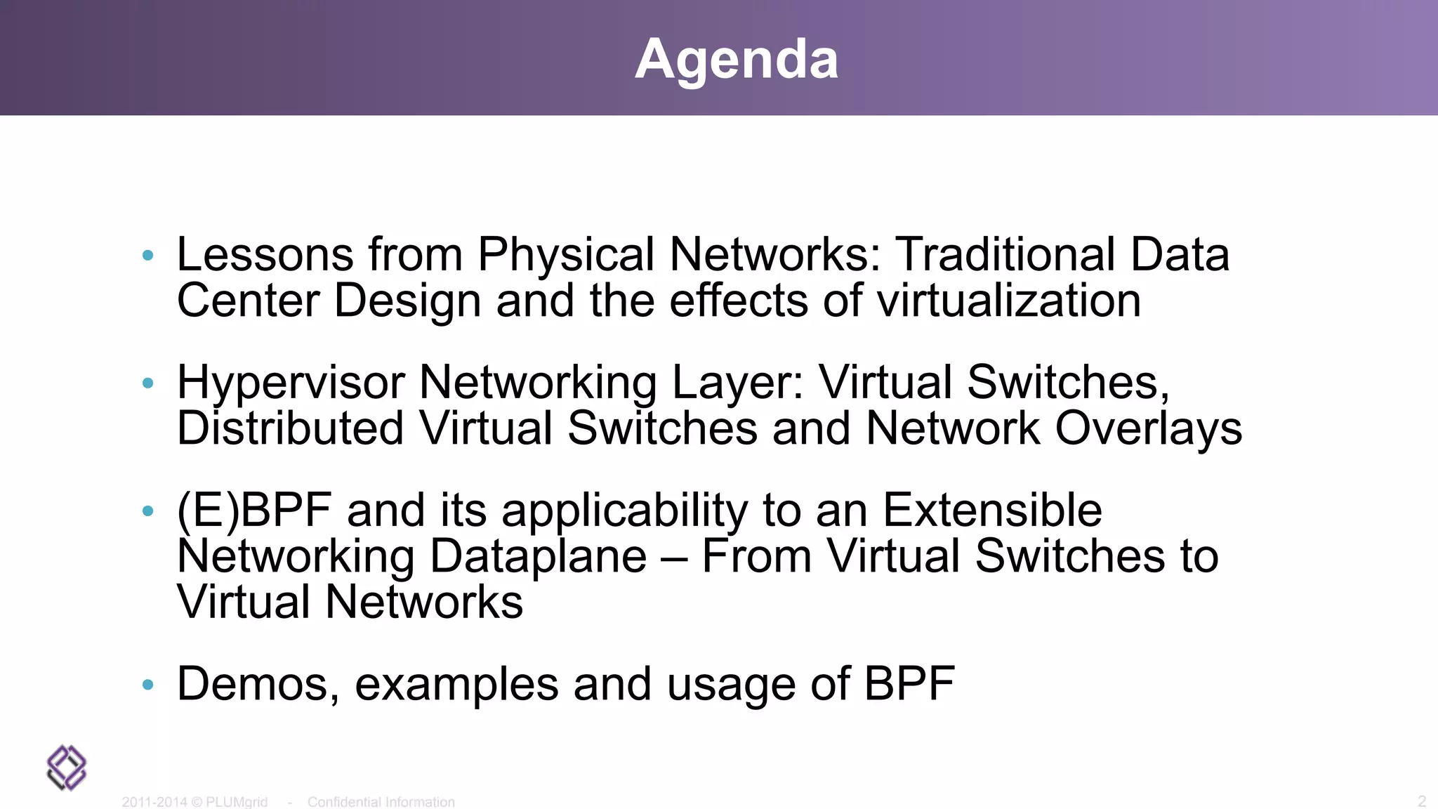 2011-2014 © PLUMgrid - Confidential Information
Agenda
•  Lessons from Physical Networks: Traditional Data
Center Design and the effects of virtualization
•  Hypervisor Networking Layer: Virtual Switches,
Distributed Virtual Switches and Network Overlays
•  (E)BPF and its applicability to an Extensible
Networking Dataplane – From Virtual Switches to
Virtual Networks
•  Demos, examples and usage of BPF
2
 