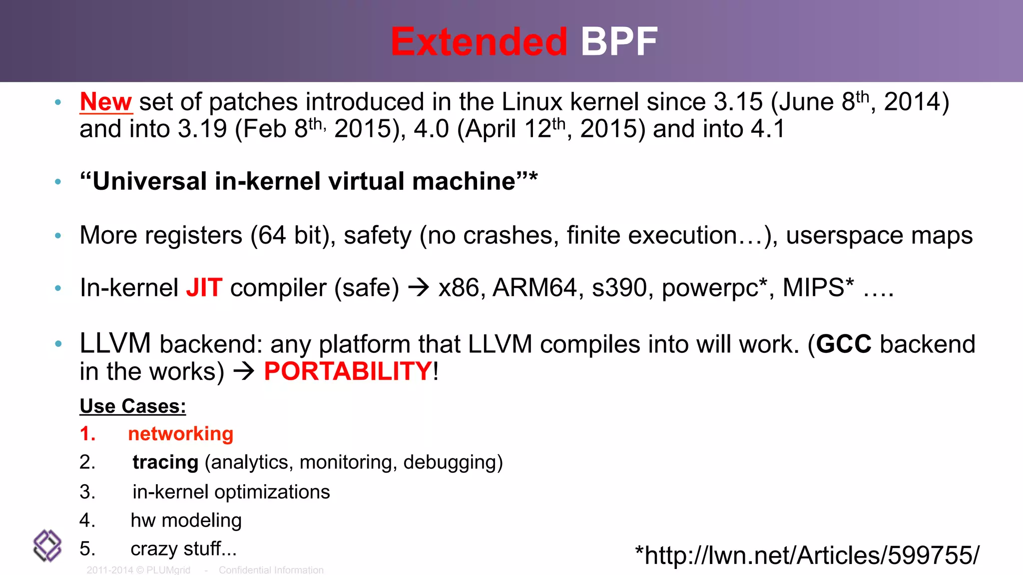 2011-2014 © PLUMgrid - Confidential Information
Extended BPF
•  New set of patches introduced in the Linux kernel since 3.15 (June 8th, 2014)
and into 3.19 (Feb 8th, 2015), 4.0 (April 12th, 2015) and into 4.1
•  “Universal in-kernel virtual machine”*
•  More registers (64 bit), safety (no crashes, finite execution…), userspace maps
•  In-kernel JIT compiler (safe) à x86, ARM64, s390, powerpc*, MIPS* ….
•  LLVM backend: any platform that LLVM compiles into will work. (GCC backend
in the works) à PORTABILITY!
Use Cases:
1.  networking
2.  tracing (analytics, monitoring, debugging)
3.  in-kernel optimizations
4.  hw modeling
5.  crazy stuff... *http://lwn.net/Articles/599755/
 