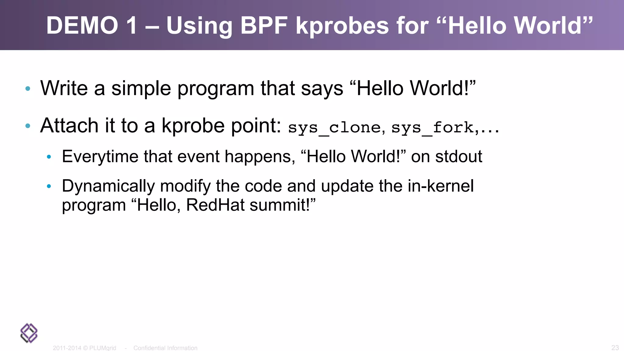 2011-2014 © PLUMgrid - Confidential Information
DEMO 1 – Using BPF kprobes for “Hello World”
•  Write a simple program that says “Hello World!”
•  Attach it to a kprobe point: sys_clone, sys_fork,…
•  Everytime that event happens, “Hello World!” on stdout
•  Dynamically modify the code and update the in-kernel
program “Hello, RedHat summit!”
23
 