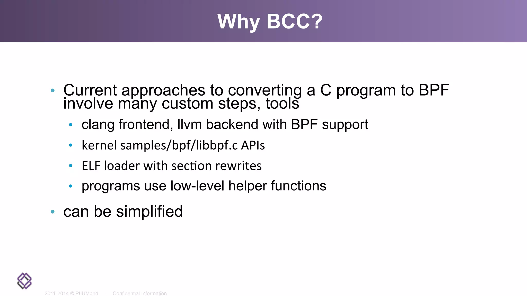 2011-2014 © PLUMgrid - Confidential Information
Why BCC?
•  Current approaches to converting a C program to BPF
involve many custom steps, tools
•  clang frontend, llvm backend with BPF support
•  kernel	
  samples/bpf/libbpf.c	
  APIs	
  
•  ELF	
  loader	
  with	
  sec<on	
  rewrites	
  
•  programs use low-level helper functions
•  can be simplified
 