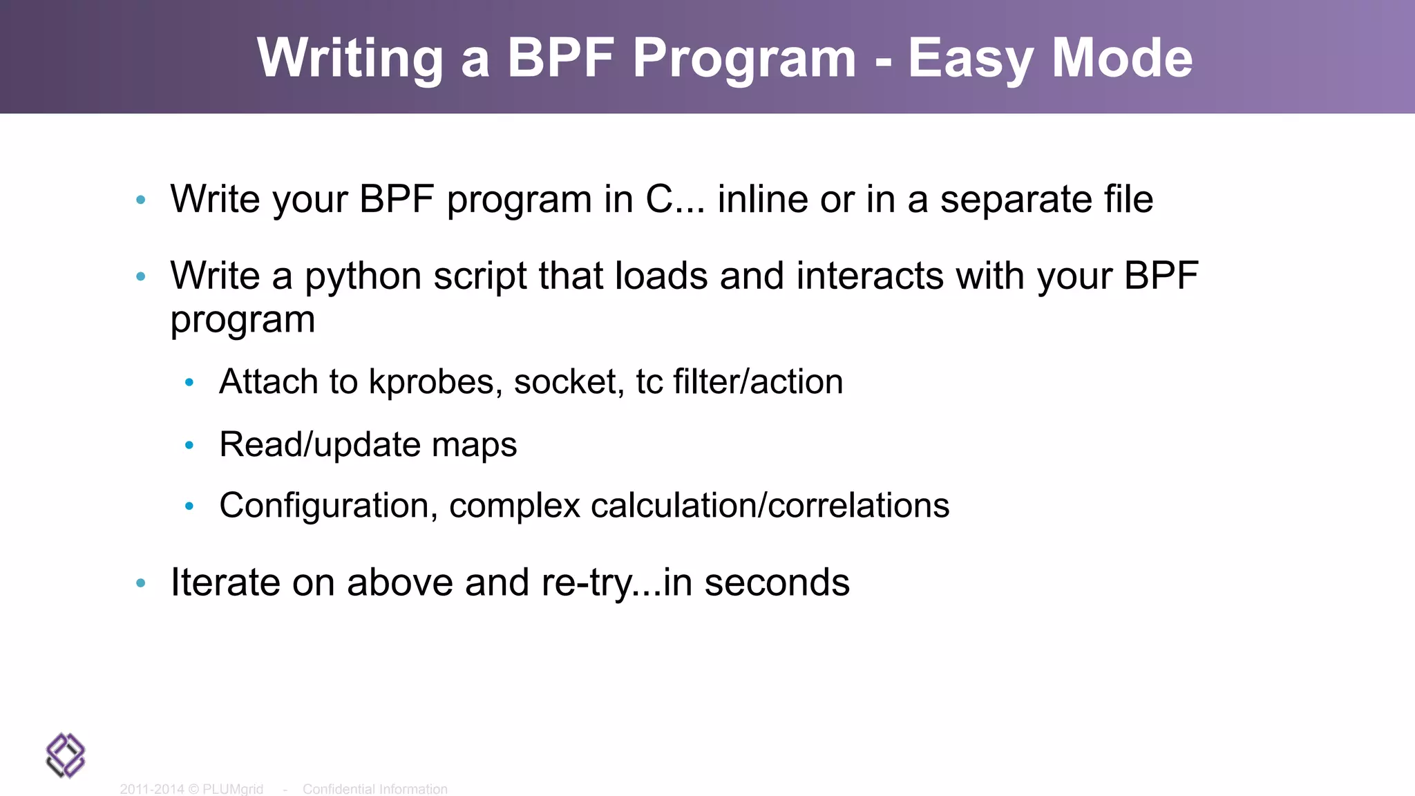 2011-2014 © PLUMgrid - Confidential Information
Writing a BPF Program - Easy Mode
•  Write your BPF program in C... inline or in a separate file
•  Write a python script that loads and interacts with your BPF
program
•  Attach to kprobes, socket, tc filter/action
•  Read/update maps
•  Configuration, complex calculation/correlations
•  Iterate on above and re-try...in seconds
 