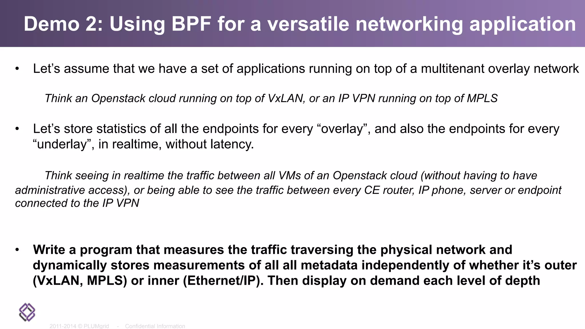 2011-2014 © PLUMgrid - Confidential Information
Demo 2: Using BPF for a versatile networking application
•  Let’s assume that we have a set of applications running on top of a multitenant overlay network
Think an Openstack cloud running on top of VxLAN, or an IP VPN running on top of MPLS
•  Let’s store statistics of all the endpoints for every “overlay”, and also the endpoints for every
“underlay”, in realtime, without latency.
Think seeing in realtime the traffic between all VMs of an Openstack cloud (without having to have
administrative access), or being able to see the traffic between every CE router, IP phone, server or endpoint
connected to the IP VPN
•  Write a program that measures the traffic traversing the physical network and
dynamically stores measurements of all all metadata independently of whether it’s outer
(VxLAN, MPLS) or inner (Ethernet/IP). Then display on demand each level of depth
 