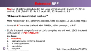 2011-2014 © PLUMgrid - Confidential Information
Extended BPF
•  New set of patches introduced in the Linux kernel since 3.15 (June 8th, 2014)
and into 3.19 (Feb 8th, 2015), 4.0 (April 12th, 2015) and into 4.1
•  “Universal in-kernel virtual machine”*
•  More registers (64 bit), safety (no crashes, finite execution…), userspace maps
•  In-kernel JIT compiler (safe) à x86, ARM64, s390, powerpc*, MIPS* ….
•  LLVM backend: any platform that LLVM compiles into will work. (GCC backend
in the works) à PORTABILITY!
Use Cases:
1.  networking
2.  tracing (analytics, monitoring, debugging)
3.  in-kernel optimizations
4.  hw modeling
5.  crazy stuff... *http://lwn.net/Articles/599755/
 