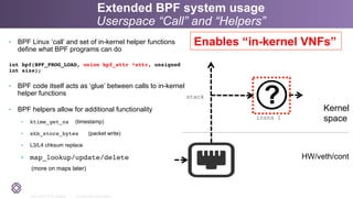 2011-2014 © PLUMgrid - Confidential Information
•  BPF Linux ‘call’ and set of in-kernel helper functions
define what BPF programs can do
int bpf(BPF_PROG_LOAD, union bpf_attr *attr, unsigned
int size);
•  BPF code itself acts as ‘glue’ between calls to in-kernel
helper functions
•  BPF helpers allow for additional functionality
•  ktime_get_ns (timestamp)
•  skb_store_bytes (packet write)
•  L3/L4 chksum replace
•  map_lookup/update/delete
(more on maps later)
Extended BPF system usage
Userspace “Call” and “Helpers”
insns 1
stack
Kernel
space
HW/veth/cont
Enables “in-kernel VNFs”
 