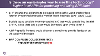 2011-2014 © PLUMgrid - Confidential Information
Is there an easier/safer way to use this technology?
Higher-level APIs for producing and using BPF code
•  BPF ensures that programs to be loaded in the kernel won’t crash or loop
forever, by running it through a “verifier” upon loading it. (BPF_PROG_LOAD)
•  But it is today possible to write programs in C that would compile into invalid
BPF (C is like that), and a user would only know upon trying to run it
•  A BPF-specific frontend would allow for a compiler to provide feedback on
the validity of the code
•  BPF COMPILER COLLECTION (BCC)
http://github.com/iovisor/bcc
 