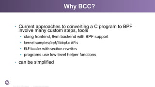 2011-2014 © PLUMgrid - Confidential Information
Why BCC?
•  Current approaches to converting a C program to BPF
involve many custom steps, tools
•  clang frontend, llvm backend with BPF support
•  kernel	
  samples/bpf/libbpf.c	
  APIs	
  
•  ELF	
  loader	
  with	
  sec<on	
  rewrites	
  
•  programs use low-level helper functions
•  can be simplified
 
