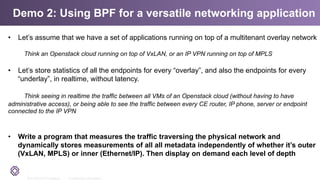 2011-2014 © PLUMgrid - Confidential Information
Demo 2: Using BPF for a versatile networking application
•  Let’s assume that we have a set of applications running on top of a multitenant overlay network
Think an Openstack cloud running on top of VxLAN, or an IP VPN running on top of MPLS
•  Let’s store statistics of all the endpoints for every “overlay”, and also the endpoints for every
“underlay”, in realtime, without latency.
Think seeing in realtime the traffic between all VMs of an Openstack cloud (without having to have
administrative access), or being able to see the traffic between every CE router, IP phone, server or endpoint
connected to the IP VPN
•  Write a program that measures the traffic traversing the physical network and
dynamically stores measurements of all all metadata independently of whether it’s outer
(VxLAN, MPLS) or inner (Ethernet/IP). Then display on demand each level of depth
 