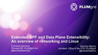 2011-2014 © PLUMgrid - Confidential Information
Extended BPF and Data Plane Extensibility:
An overview of networking and Linux
Fernando Sanchez
Principal SE, PLUMgrid Inc.
@fernandosanchez
Brenden Blanco
Architect, Office of the CTO, PLUMgrid
@brendenblanco
 