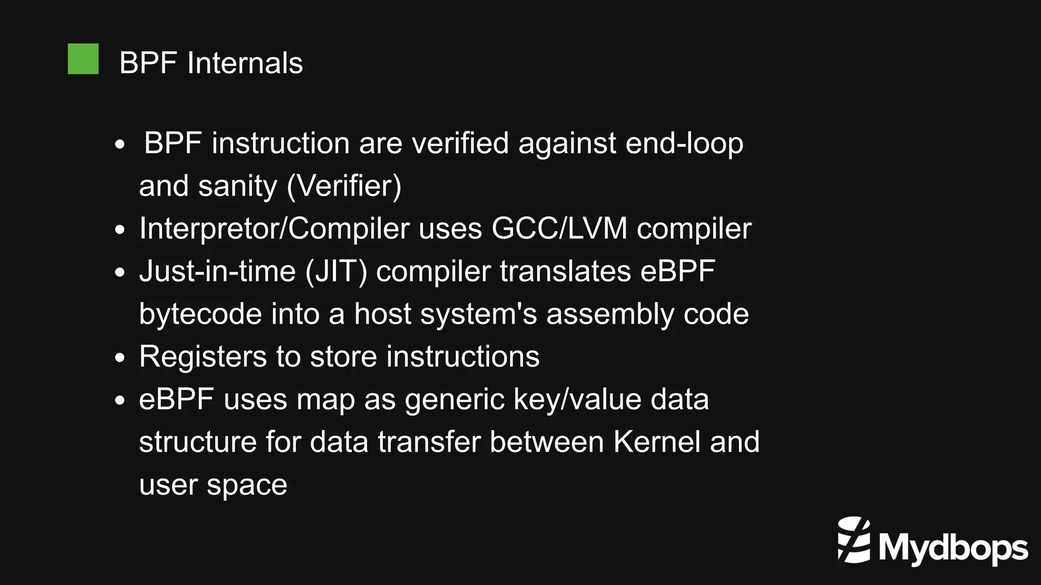 BPF instruction are verified against end-loop
and sanity (Verifier)
Interpretor/Compiler uses GCC/LVM compiler
Just-in-time (JIT) compiler translates eBPF
bytecode into a host system's assembly code
Registers to store instructions
eBPF uses map as generic key/value data
structure for data transfer between Kernel and
user space
BPF Internals
 