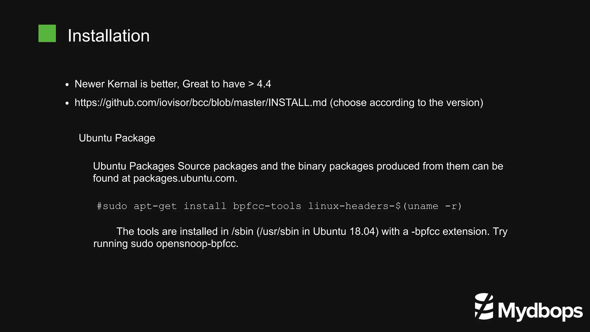 Newer Kernal is better, Great to have > 4.4
https://github.com/iovisor/bcc/blob/master/INSTALL.md (choose according to the version)
Installation
Ubuntu Package
Ubuntu Packages Source packages and the binary packages produced from them can be
found at packages.ubuntu.com.
#sudo apt-get install bpfcc-tools linux-headers-$(uname -r)
The tools are installed in /sbin (/usr/sbin in Ubuntu 18.04) with a -bpfcc extension. Try
running sudo opensnoop-bpfcc.
 