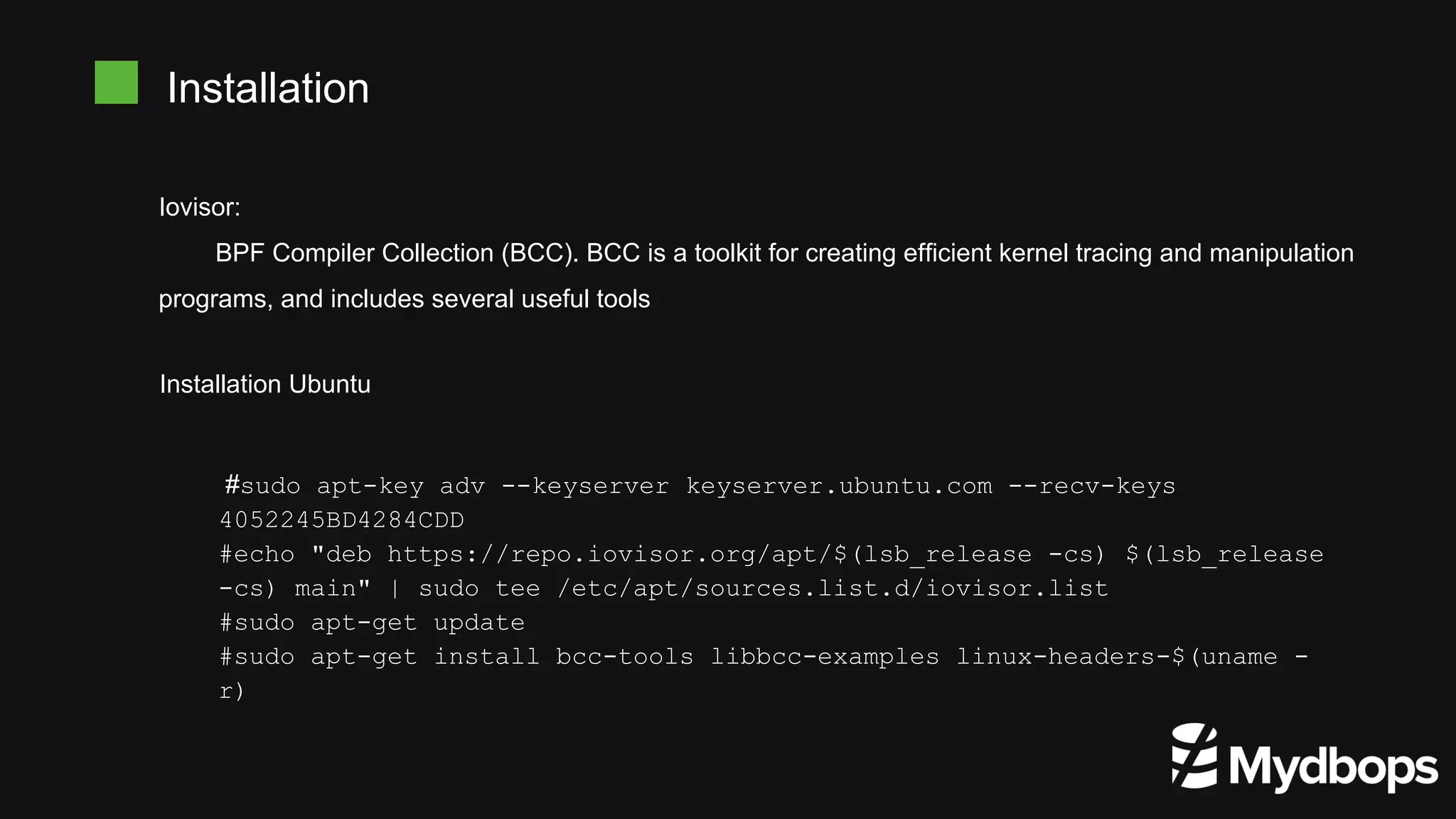 Iovisor:
BPF Compiler Collection (BCC). BCC is a toolkit for creating efficient kernel tracing and manipulation
programs, and includes several useful tools
Installation
Installation Ubuntu
#sudo apt-key adv --keyserver keyserver.ubuntu.com --recv-keys
4052245BD4284CDD
#echo "deb https://repo.iovisor.org/apt/$(lsb_release -cs) $(lsb_release
-cs) main" | sudo tee /etc/apt/sources.list.d/iovisor.list
#sudo apt-get update
#sudo apt-get install bcc-tools libbcc-examples linux-headers-$(uname -
r)
 