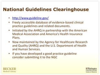 National Guidelines Clearinghouse
  • http://www.guideline.gov/
  • Freely accessible database of evidence‐based clinical 
    practice guidelines and related documents. 
  • Initiated by the AHRQ in partnership with the American 
    Medical Association and America's Health Insurance 
    Plans.
  • Now maintained by the Agency for Healthcare Research 
    and Quality (AHRQ) and the U.S. Department of Health 
    and Human Services.
  • If you have developed a good practice guideline 
    consider submitting it to the NGC
 