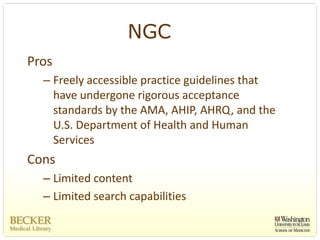 NGC
Pros
  – Freely accessible practice guidelines that 
    have undergone rigorous acceptance 
    standards by the AMA, AHIP, AHRQ, and the 
    U.S. Department of Health and Human 
    Services
Cons
  – Limited content
  – Limited search capabilities
 