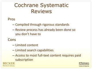 Cochrane Systematic
         Reviews
Pros
  – Compiled through rigorous standards 
  – Review process has already been done so 
    you don’t have to
Cons
  – Limited content
  – Limited search capabilities
  – Access to most full‐text content requires paid 
    subscription
 