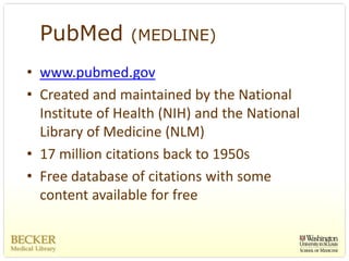 PubMed        (MEDLINE)

• www.pubmed.gov
• Created and maintained by the National 
  Institute of Health (NIH) and the National 
  Library of Medicine (NLM)
• 17 million citations back to 1950s
• Free database of citations with some 
  content available for free
 