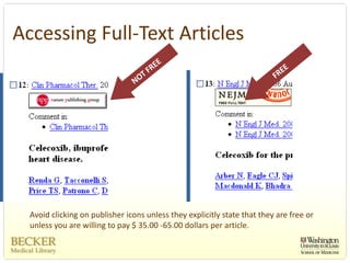 Accessing Full‐Text Articles




  Avoid clicking on publisher icons unless they explicitly state that they are free or 
  unless you are willing to pay $ 35.00 ‐65.00 dollars per article. 
 