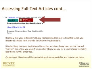 Accessing Full‐Text Articles cont…




 It is likely that your institution’s library has facilitated link‐out in PubMed to link you 
 directly to articles from journals to which they subscribe to.

 It is also likely that your institution’s library has an Inter‐Library Loan service that will 
 “borrow” the article you want from another library for you for a small charge (certainly 
 less then $35.00!) or for free.  

 Contact your librarian and find out what services are available and how to use them. 
 