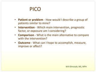 PICO
• Patient or problem ‐ How would I describe a group of 
  patients similar to mine?
• Intervention ‐ Which main intervention, prognostic 
  factor, or exposure am I considering?
• Comparison ‐ What is the main alternative to compare 
  with the intervention?
• Outcome ‐ What can I hope to accomplish, measure, 
  improve or affect?




                                     Will Olmstadt, MS, MPH 
 