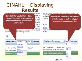 CINAHL – Displaying
      Results
 Scroll all the way to the bottom.    Choose the number of results that 
Choose “Detailed” to see as much       will allow you to look at all your 
 information in one glance about        results in one continuous list. 
             each article.




                                          BERNARD BECKER MEDICAL 
                                          LIBRARY
 