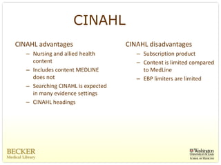 CINAHL
CINAHL advantages                    CINAHL disadvantages
   – Nursing and allied health          – Subscription product
     content                            – Content is limited compared 
   – Includes content MEDLINE             to MedLine
     does not                           – EBP limiters are limited 
   – Searching CINAHL is expected 
     in many evidence settings
   – CINAHL headings
 