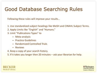 Good Database Searching Rules
 Following these rules will improve your results…

 1. Use standardized subject headings like MeSH and CINAHL Subject Terms. 
 2. Apply Limits like “English” and “Humans.”
 3. Limit “Publications Types” to 
       – Meta‐analysis
       – Practice Guidelines 
       – Randomized Controlled Trials
       – Reviews
 4. Keep a copy of your search history. 
 5. If it takes you longer then 20 minutes – ask your librarian for help. 
 