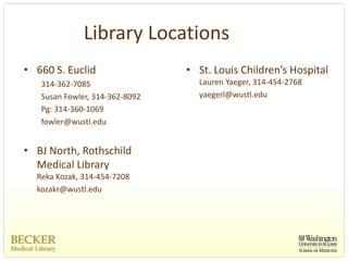 Library Locations
• 660 S. Euclid                 • St. Louis Children’s Hospital
   314‐362‐7085                   Lauren Yaeger, 314‐454‐2768
   Susan Fowler, 314‐362‐8092     yaegerl@wustl.edu
   Pg: 314‐360‐1069
   fowler@wustl.edu


• BJ North, Rothschild 
  Medical Library
  Reka Kozak, 314‐454‐7208
  kozakr@wustl.edu
 