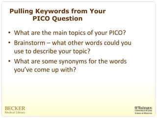 Pulling Keywords from Your
       PICO Question

• What are the main topics of your PICO?
• Brainstorm – what other words could you 
  use to describe your topic?
• What are some synonyms for the words 
  you’ve come up with?
 