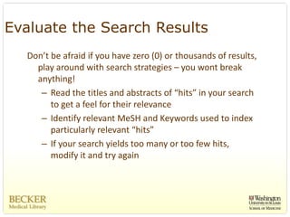 Evaluate the Search Results
  Don’t be afraid if you have zero (0) or thousands of results, 
    play around with search strategies – you wont break 
    anything!
     – Read the titles and abstracts of “hits” in your search 
        to get a feel for their relevance
     – Identify relevant MeSH and Keywords used to index 
        particularly relevant “hits”
     – If your search yields too many or too few hits, 
        modify it and try again
 