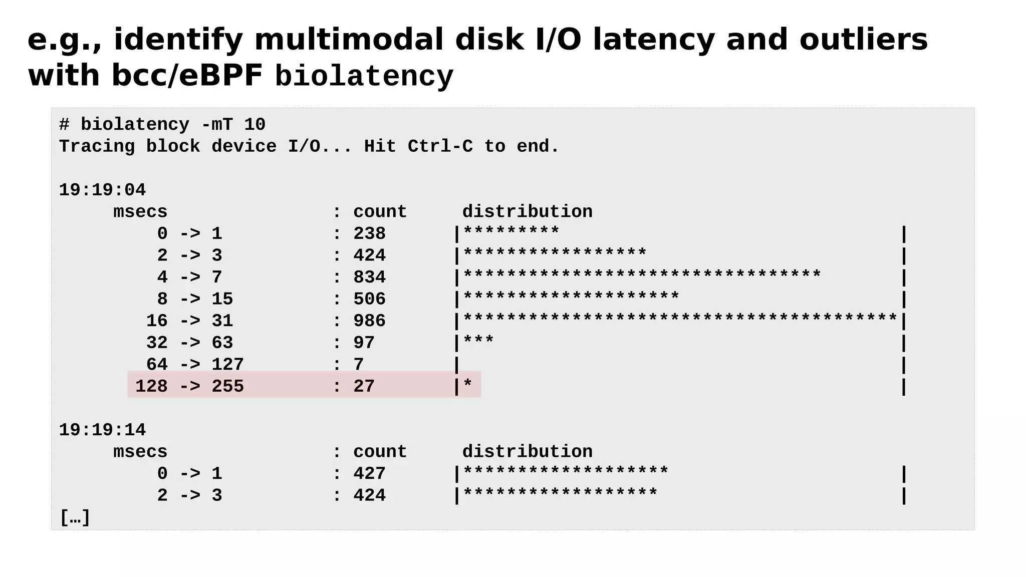 e.g., identify multimodal disk I/O latency and outliers
with bcc/eBPF biolatency
# biolatency -mT 10
Tracing block device I/O... Hit Ctrl-C to end.
19:19:04
msecs : count distribution
0 -> 1 : 238 |********* |
2 -> 3 : 424 |***************** |
4 -> 7 : 834 |********************************* |
8 -> 15 : 506 |******************** |
16 -> 31 : 986 |****************************************|
32 -> 63 : 97 |*** |
64 -> 127 : 7 | |
128 -> 255 : 27 |* |
19:19:14
msecs : count distribution
0 -> 1 : 427 |******************* |
2 -> 3 : 424 |****************** |
[…]
 