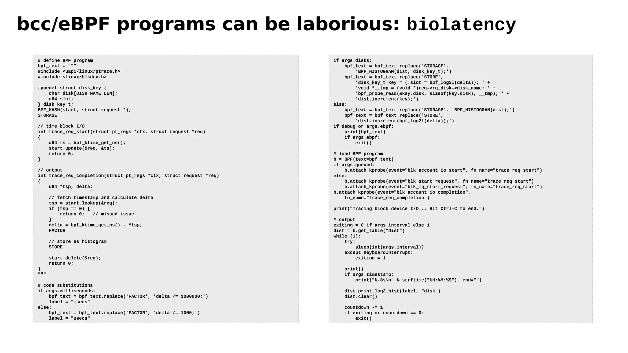bcc/eBPF programs can be laborious: biolatency
# define BPF program
bpf_text = """
#include <uapi/linux/ptrace.h>
#include <linux/blkdev.h>
typedef struct disk_key {
char disk[DISK_NAME_LEN];
u64 slot;
} disk_key_t;
BPF_HASH(start, struct request *);
STORAGE
// time block I/O
int trace_req_start(struct pt_regs *ctx, struct request *req)
{
u64 ts = bpf_ktime_get_ns();
start.update(&req, &ts);
return 0;
}
// output
int trace_req_completion(struct pt_regs *ctx, struct request *req)
{
u64 *tsp, delta;
// fetch timestamp and calculate delta
tsp = start.lookup(&req);
if (tsp == 0) {
return 0; // missed issue
}
delta = bpf_ktime_get_ns() - *tsp;
FACTOR
// store as histogram
STORE
start.delete(&req);
return 0;
}
"""
# code substitutions
if args.milliseconds:
bpf_text = bpf_text.replace('FACTOR', 'delta /= 1000000;')
label = "msecs"
else:
bpf_text = bpf_text.replace('FACTOR', 'delta /= 1000;')
label = "usecs"
if args.disks:
bpf_text = bpf_text.replace('STORAGE',
'BPF_HISTOGRAM(dist, disk_key_t);')
bpf_text = bpf_text.replace('STORE',
'disk_key_t key = {.slot = bpf_log2l(delta)}; ' +
'void *__tmp = (void *)req->rq_disk->disk_name; ' +
'bpf_probe_read(&key.disk, sizeof(key.disk), __tmp); ' +
'dist.increment(key);')
else:
bpf_text = bpf_text.replace('STORAGE', 'BPF_HISTOGRAM(dist);')
bpf_text = bpf_text.replace('STORE',
'dist.increment(bpf_log2l(delta));')
if debug or args.ebpf:
print(bpf_text)
if args.ebpf:
exit()
# load BPF program
b = BPF(text=bpf_text)
if args.queued:
b.attach_kprobe(event="blk_account_io_start", fn_name="trace_req_start")
else:
b.attach_kprobe(event="blk_start_request", fn_name="trace_req_start")
b.attach_kprobe(event="blk_mq_start_request", fn_name="trace_req_start")
b.attach_kprobe(event="blk_account_io_completion",
fn_name="trace_req_completion")
print("Tracing block device I/O... Hit Ctrl-C to end.")
# output
exiting = 0 if args.interval else 1
dist = b.get_table("dist")
while (1):
try:
sleep(int(args.interval))
except KeyboardInterrupt:
exiting = 1
print()
if args.timestamp:
print("%-8sn" % strftime("%H:%M:%S"), end="")
dist.print_log2_hist(label, "disk")
dist.clear()
countdown -= 1
if exiting or countdown == 0:
exit()
 