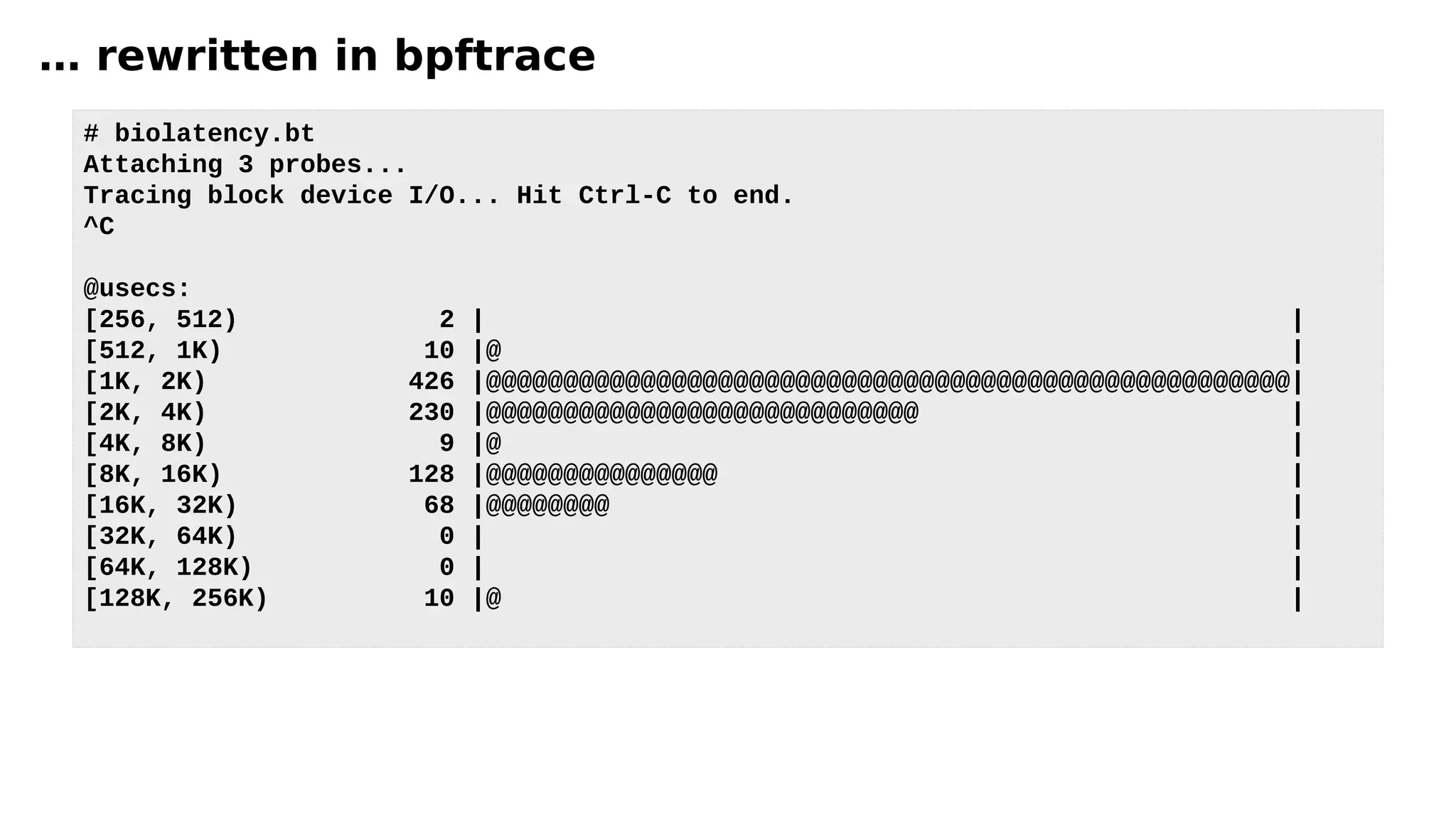 … rewritten in bpftrace
# biolatency.bt
Attaching 3 probes...
Tracing block device I/O... Hit Ctrl-C to end.
^C
@usecs:
[256, 512) 2 | |
[512, 1K) 10 |@ |
[1K, 2K) 426 |@@@@@@@@@@@@@@@@@@@@@@@@@@@@@@@@@@@@@@@@@@@@@@@@@@@@|
[2K, 4K) 230 |@@@@@@@@@@@@@@@@@@@@@@@@@@@@ |
[4K, 8K) 9 |@ |
[8K, 16K) 128 |@@@@@@@@@@@@@@@ |
[16K, 32K) 68 |@@@@@@@@ |
[32K, 64K) 0 | |
[64K, 128K) 0 | |
[128K, 256K) 10 |@ |
 