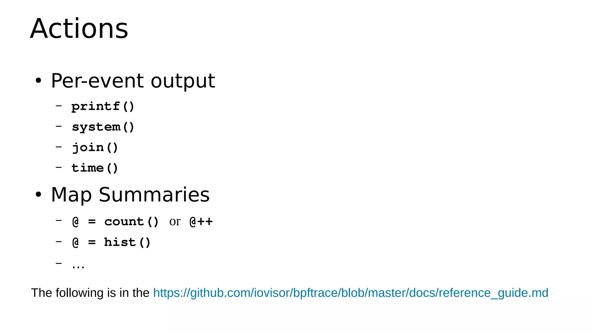 Actions
●
Per-event output
– printf()
– system()
– join()
– time()
●
Map Summaries
– @ = count() or @++
– @ = hist()
– …
The following is in the https://github.com/iovisor/bpftrace/blob/master/docs/reference_guide.md
 